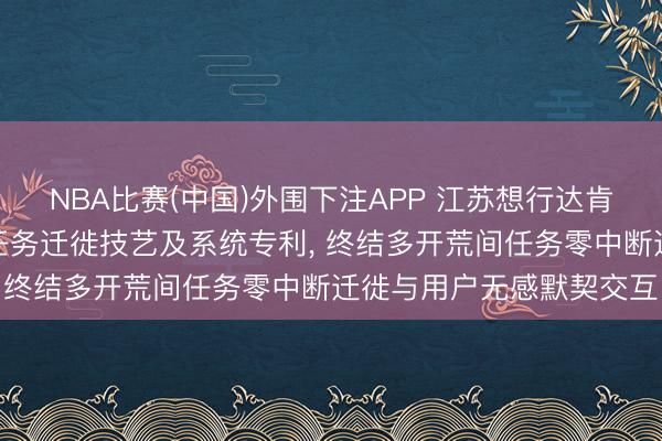 NBA比赛(中国)外围下注APP 江苏想行达肯求智能交融结尾跨开荒任务迁徙技艺及系统专利, 终结多开荒间任务零中断迁徙与用户无感默契交互