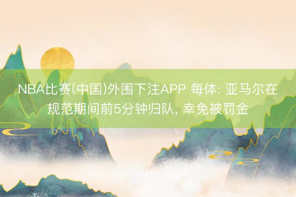 NBA比赛(中国)外围下注APP 每体: 亚马尔在规范期间前5分钟归队， 幸免被罚金