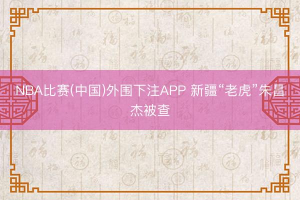 NBA比赛(中国)外围下注APP 新疆“老虎”朱昌杰被查