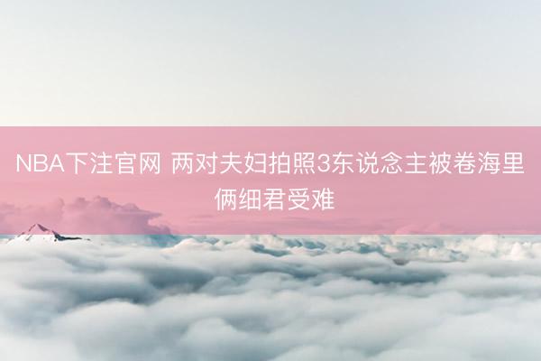 NBA下注官网 两对夫妇拍照3东说念主被卷海里 俩细君受难