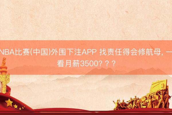 NBA比赛(中国)外围下注APP 找责任得会修航母， 一看月薪3500? ? ?