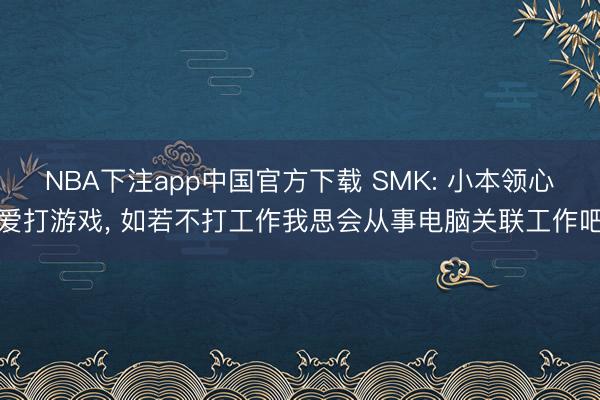 NBA下注app中国官方下载 SMK: 小本领心爱打游戏， 如若不打工作我思会从事电脑关联工作吧